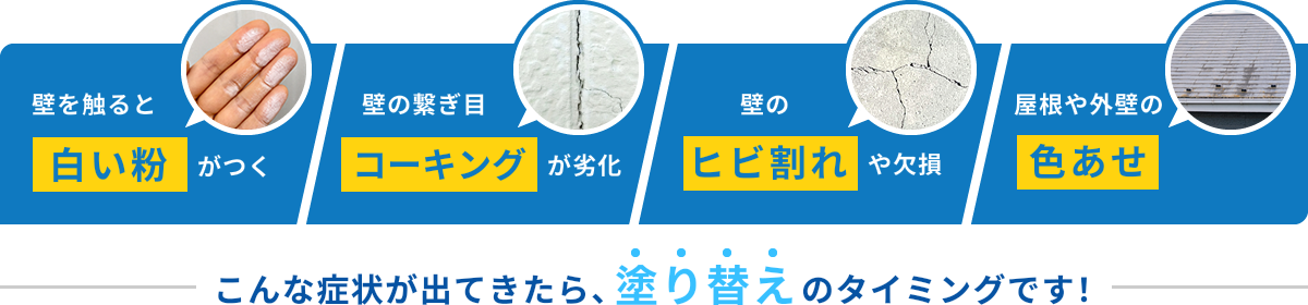 壁を触ると白い粉がつく 壁の繋ぎ目コーキングが劣化 壁のヒビ割れや欠損 屋根や外壁の色あせ こんな症状が出てきたら、塗り替えのタイミングです!